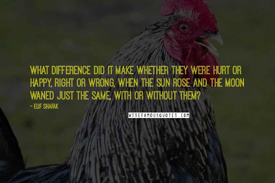 Elif Shafak Quotes: What difference did it make whether they were hurt or happy, right or wrong, when the sun rose and the moon waned just the same, with or without them?