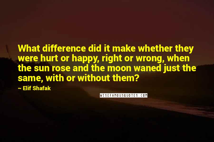 Elif Shafak Quotes: What difference did it make whether they were hurt or happy, right or wrong, when the sun rose and the moon waned just the same, with or without them?