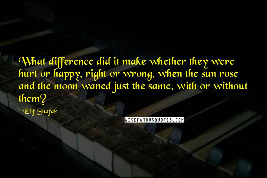 Elif Shafak Quotes: What difference did it make whether they were hurt or happy, right or wrong, when the sun rose and the moon waned just the same, with or without them?