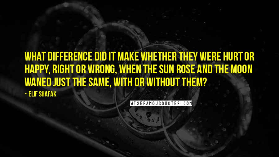 Elif Shafak Quotes: What difference did it make whether they were hurt or happy, right or wrong, when the sun rose and the moon waned just the same, with or without them?