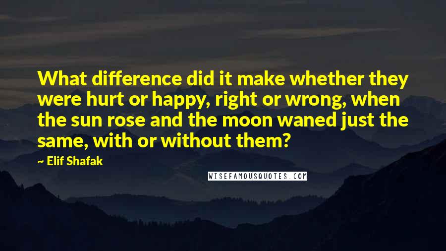 Elif Shafak Quotes: What difference did it make whether they were hurt or happy, right or wrong, when the sun rose and the moon waned just the same, with or without them?