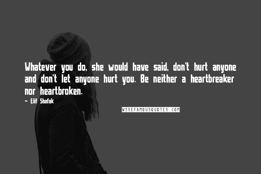 Elif Shafak Quotes: Whatever you do, she would have said, don't hurt anyone and don't let anyone hurt you. Be neither a heartbreaker nor heartbroken.