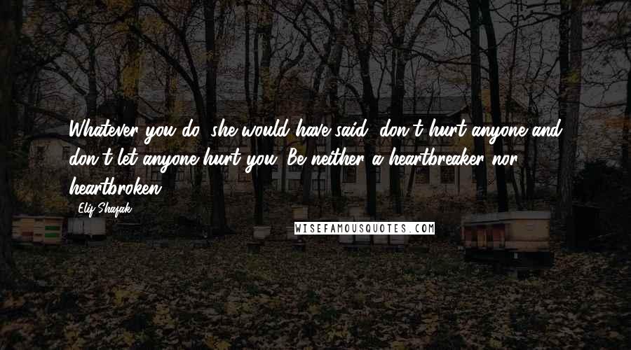 Elif Shafak Quotes: Whatever you do, she would have said, don't hurt anyone and don't let anyone hurt you. Be neither a heartbreaker nor heartbroken.