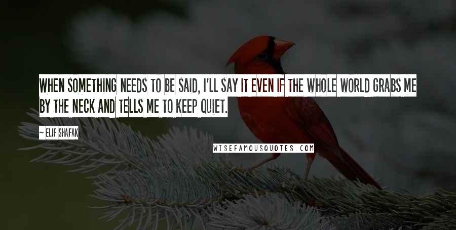 Elif Shafak Quotes: When something needs to be said, I'll say it even if the whole world grabs me by the neck and tells me to keep quiet.