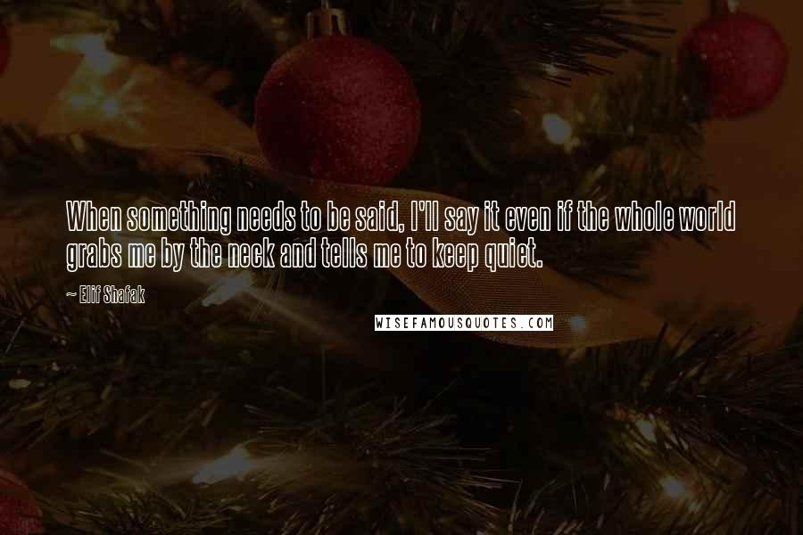 Elif Shafak Quotes: When something needs to be said, I'll say it even if the whole world grabs me by the neck and tells me to keep quiet.