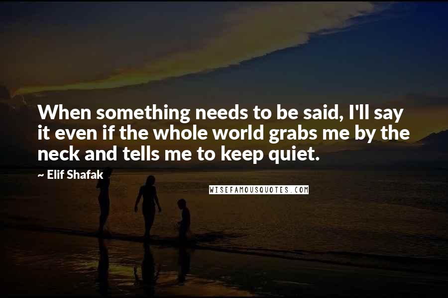 Elif Shafak Quotes: When something needs to be said, I'll say it even if the whole world grabs me by the neck and tells me to keep quiet.