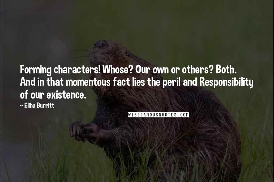 Elihu Burritt Quotes: Forming characters! Whose? Our own or others? Both. And in that momentous fact lies the peril and Responsibility of our existence.