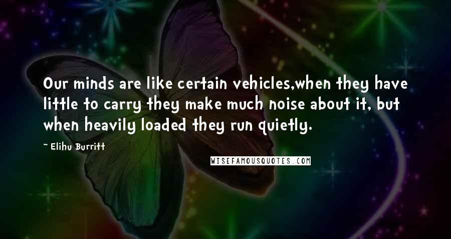 Elihu Burritt Quotes: Our minds are like certain vehicles,when they have little to carry they make much noise about it, but when heavily loaded they run quietly.