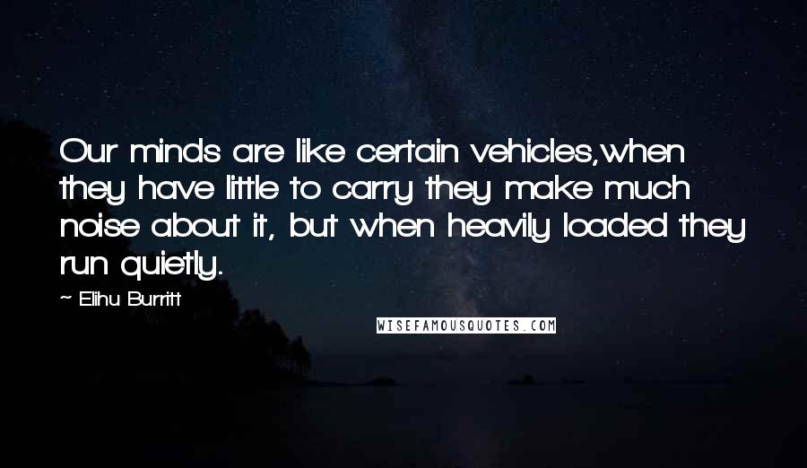 Elihu Burritt Quotes: Our minds are like certain vehicles,when they have little to carry they make much noise about it, but when heavily loaded they run quietly.