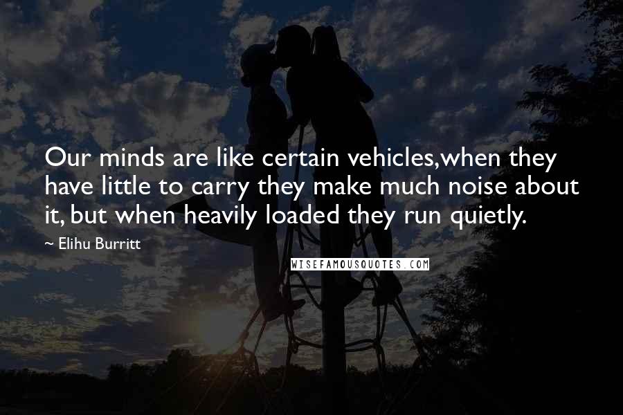 Elihu Burritt Quotes: Our minds are like certain vehicles,when they have little to carry they make much noise about it, but when heavily loaded they run quietly.