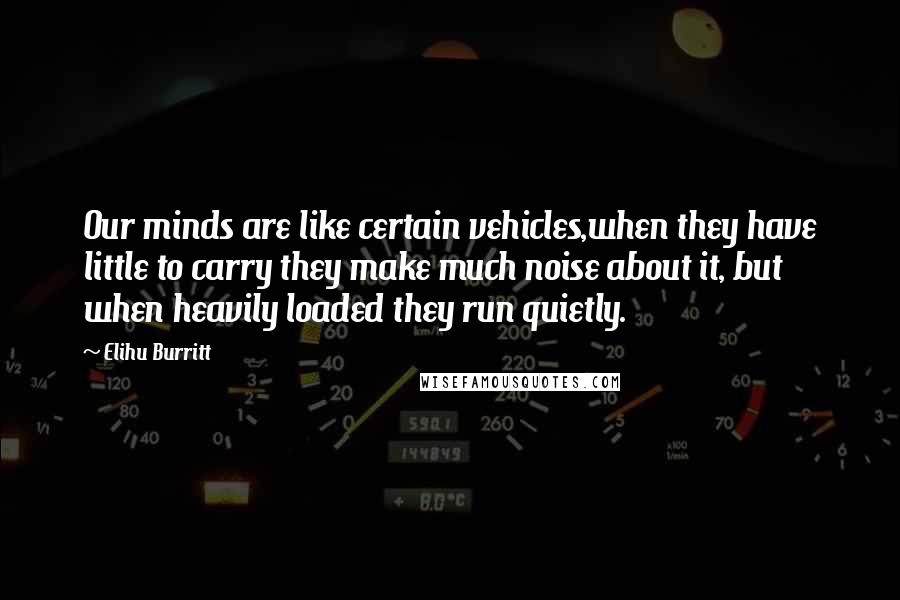 Elihu Burritt Quotes: Our minds are like certain vehicles,when they have little to carry they make much noise about it, but when heavily loaded they run quietly.
