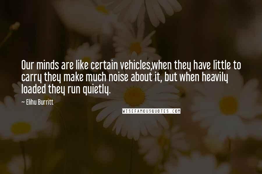 Elihu Burritt Quotes: Our minds are like certain vehicles,when they have little to carry they make much noise about it, but when heavily loaded they run quietly.