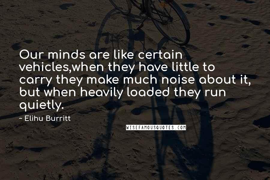 Elihu Burritt Quotes: Our minds are like certain vehicles,when they have little to carry they make much noise about it, but when heavily loaded they run quietly.