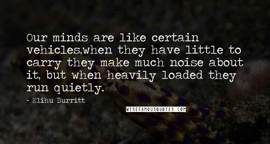 Elihu Burritt Quotes: Our minds are like certain vehicles,when they have little to carry they make much noise about it, but when heavily loaded they run quietly.