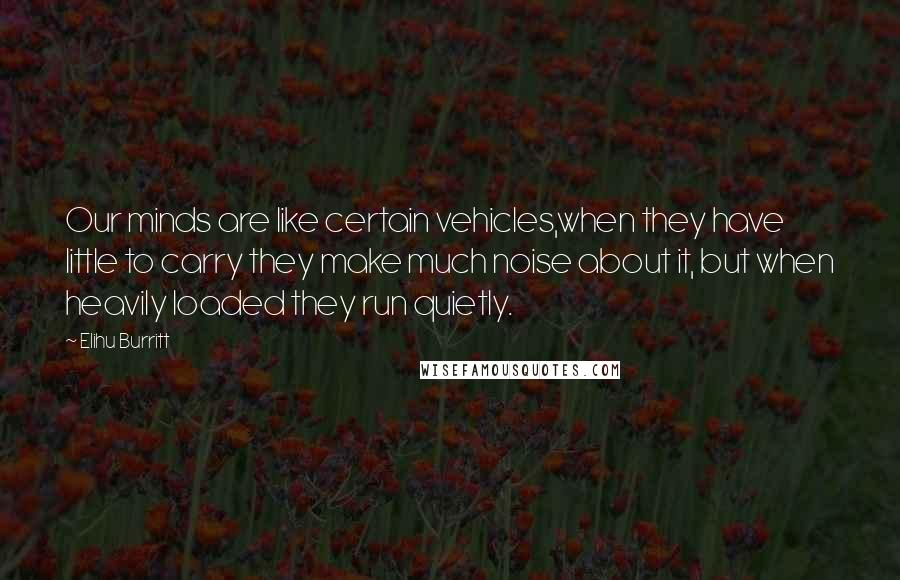 Elihu Burritt Quotes: Our minds are like certain vehicles,when they have little to carry they make much noise about it, but when heavily loaded they run quietly.