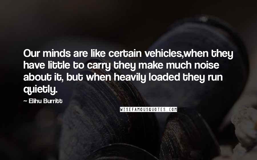 Elihu Burritt Quotes: Our minds are like certain vehicles,when they have little to carry they make much noise about it, but when heavily loaded they run quietly.