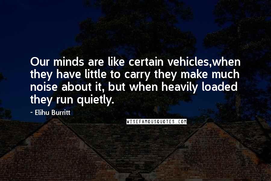 Elihu Burritt Quotes: Our minds are like certain vehicles,when they have little to carry they make much noise about it, but when heavily loaded they run quietly.