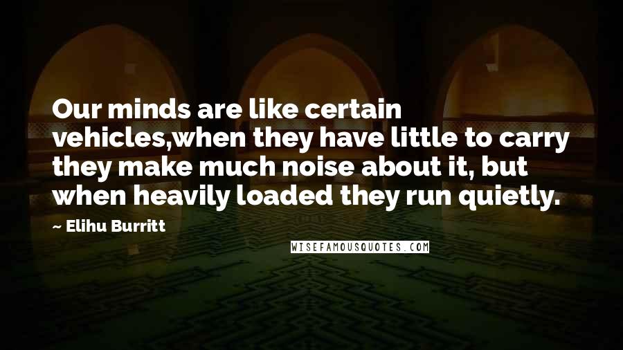 Elihu Burritt Quotes: Our minds are like certain vehicles,when they have little to carry they make much noise about it, but when heavily loaded they run quietly.