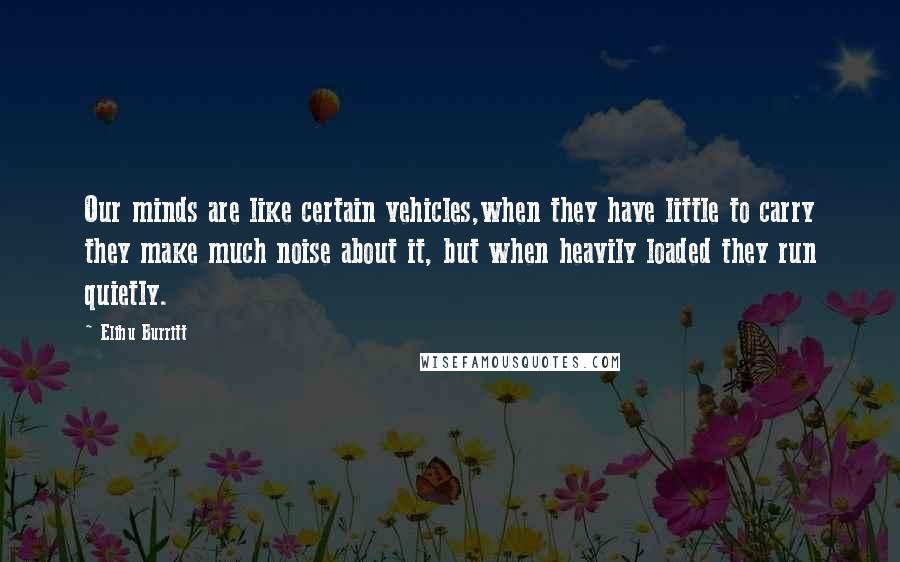 Elihu Burritt Quotes: Our minds are like certain vehicles,when they have little to carry they make much noise about it, but when heavily loaded they run quietly.