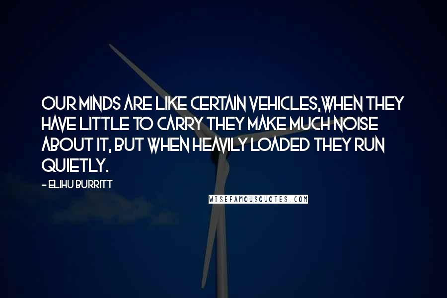 Elihu Burritt Quotes: Our minds are like certain vehicles,when they have little to carry they make much noise about it, but when heavily loaded they run quietly.