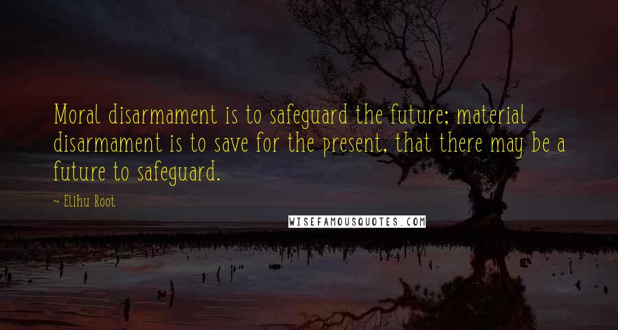 Elihu Root Quotes: Moral disarmament is to safeguard the future; material disarmament is to save for the present, that there may be a future to safeguard.