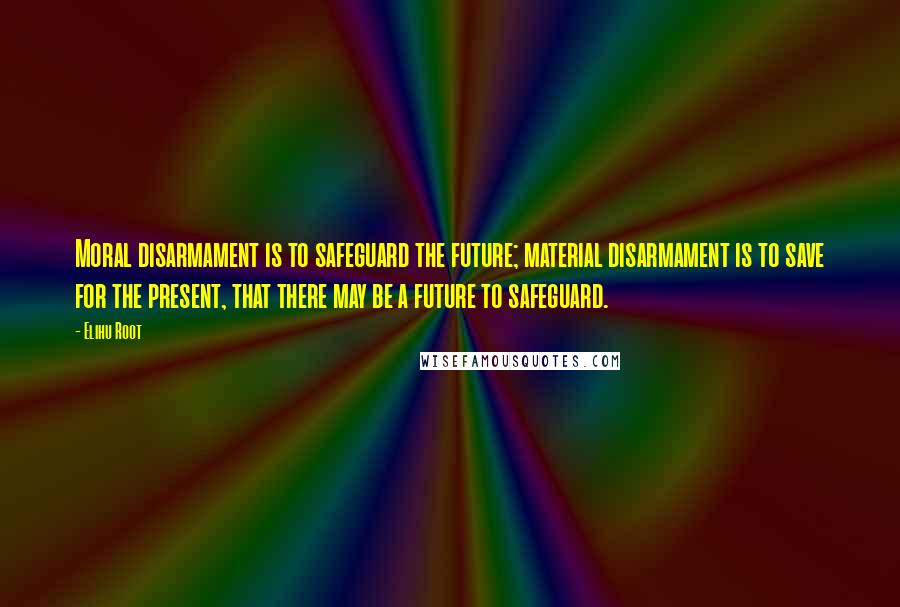 Elihu Root Quotes: Moral disarmament is to safeguard the future; material disarmament is to save for the present, that there may be a future to safeguard.