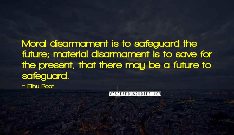 Elihu Root Quotes: Moral disarmament is to safeguard the future; material disarmament is to save for the present, that there may be a future to safeguard.