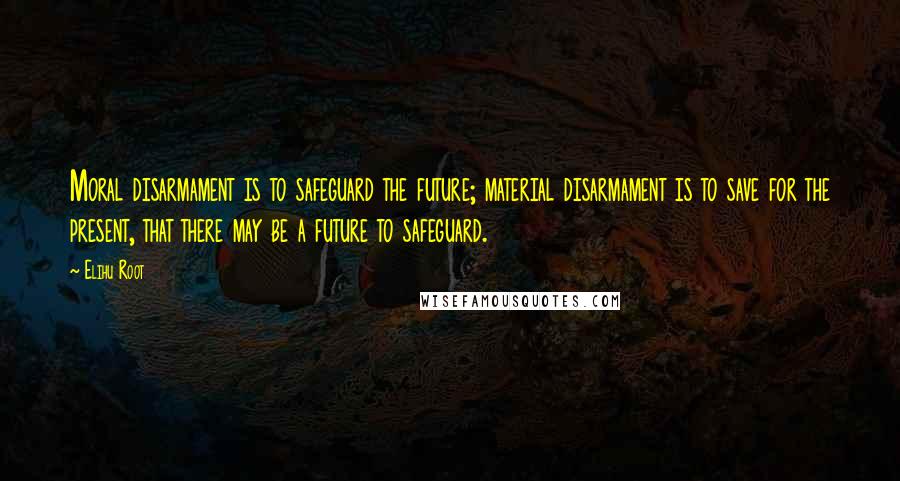 Elihu Root Quotes: Moral disarmament is to safeguard the future; material disarmament is to save for the present, that there may be a future to safeguard.