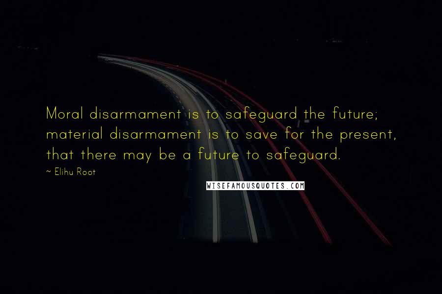 Elihu Root Quotes: Moral disarmament is to safeguard the future; material disarmament is to save for the present, that there may be a future to safeguard.