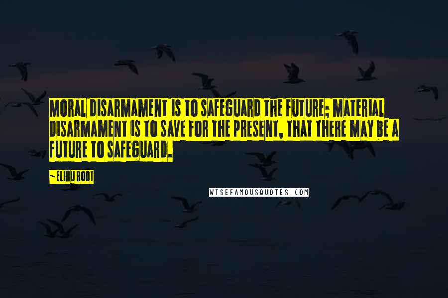 Elihu Root Quotes: Moral disarmament is to safeguard the future; material disarmament is to save for the present, that there may be a future to safeguard.