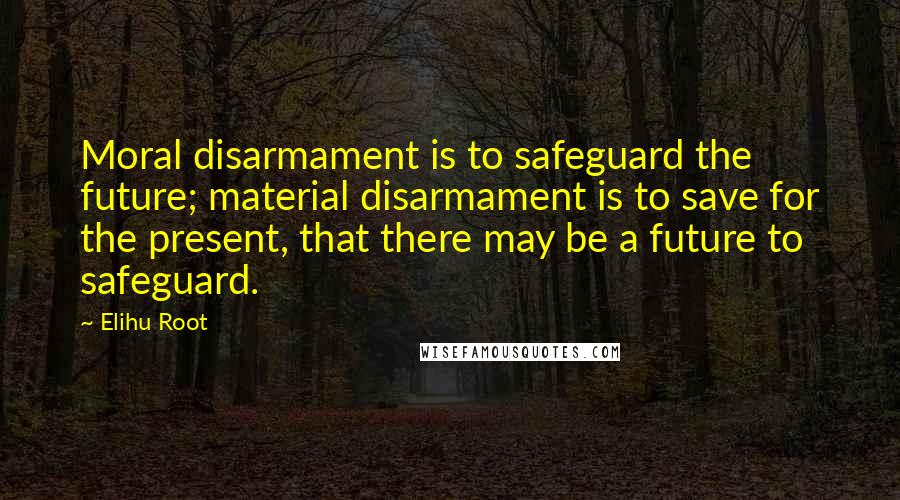 Elihu Root Quotes: Moral disarmament is to safeguard the future; material disarmament is to save for the present, that there may be a future to safeguard.