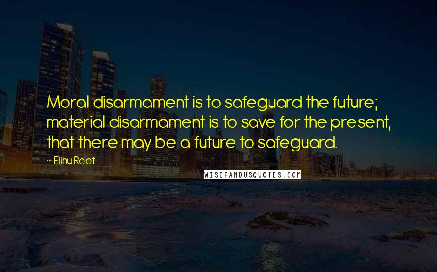 Elihu Root Quotes: Moral disarmament is to safeguard the future; material disarmament is to save for the present, that there may be a future to safeguard.