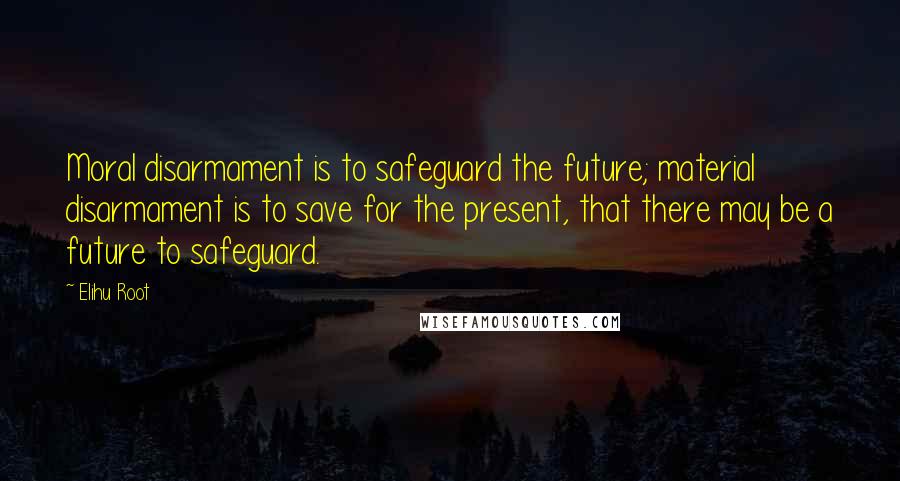 Elihu Root Quotes: Moral disarmament is to safeguard the future; material disarmament is to save for the present, that there may be a future to safeguard.