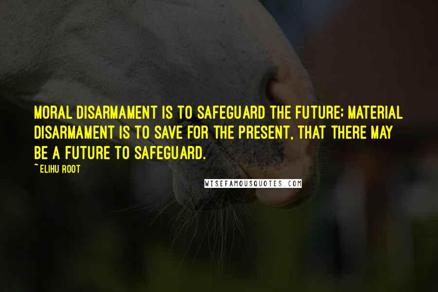 Elihu Root Quotes: Moral disarmament is to safeguard the future; material disarmament is to save for the present, that there may be a future to safeguard.