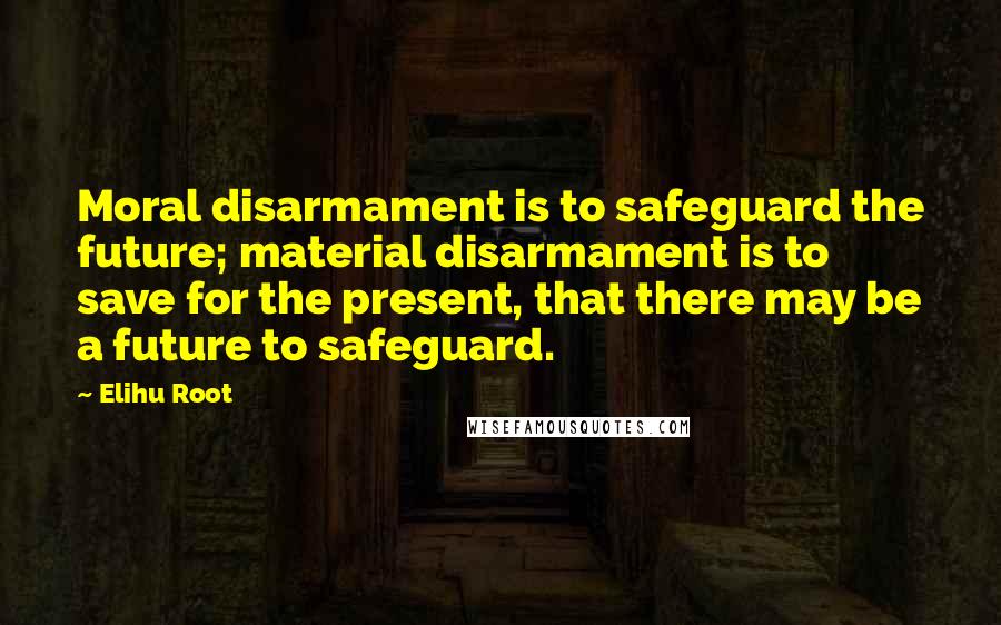 Elihu Root Quotes: Moral disarmament is to safeguard the future; material disarmament is to save for the present, that there may be a future to safeguard.