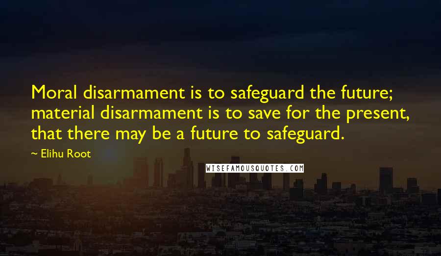 Elihu Root Quotes: Moral disarmament is to safeguard the future; material disarmament is to save for the present, that there may be a future to safeguard.