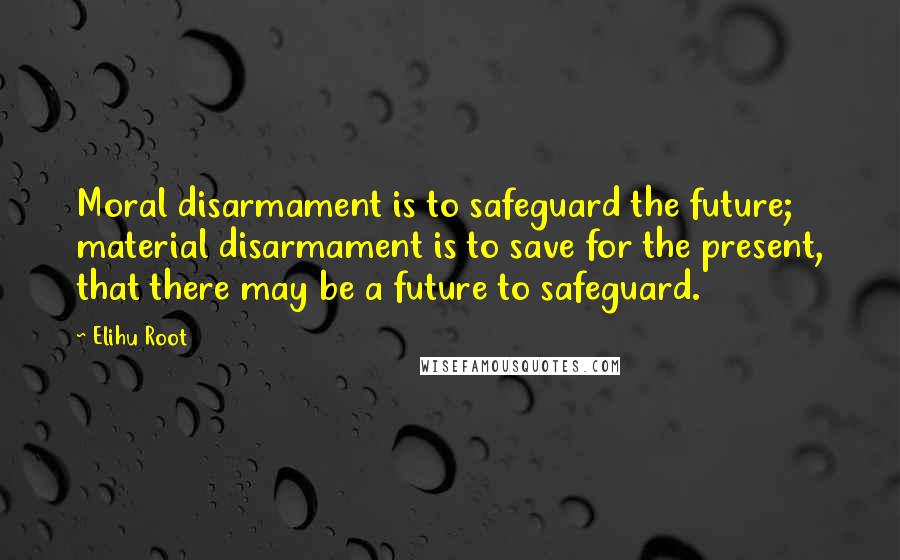 Elihu Root Quotes: Moral disarmament is to safeguard the future; material disarmament is to save for the present, that there may be a future to safeguard.