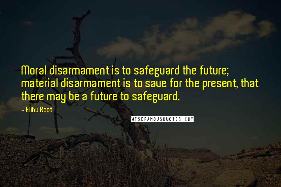 Elihu Root Quotes: Moral disarmament is to safeguard the future; material disarmament is to save for the present, that there may be a future to safeguard.