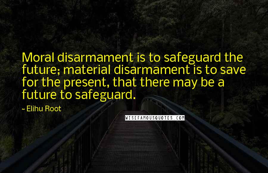 Elihu Root Quotes: Moral disarmament is to safeguard the future; material disarmament is to save for the present, that there may be a future to safeguard.