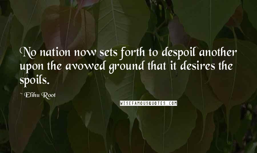 Elihu Root Quotes: No nation now sets forth to despoil another upon the avowed ground that it desires the spoils.