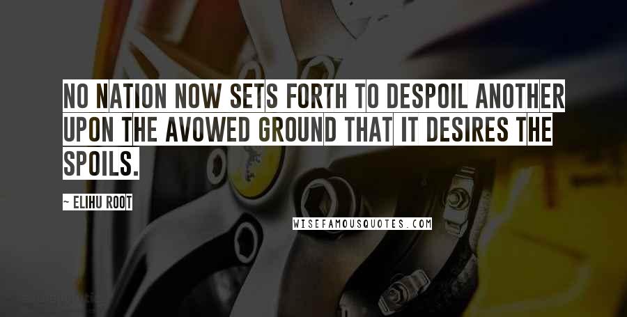 Elihu Root Quotes: No nation now sets forth to despoil another upon the avowed ground that it desires the spoils.