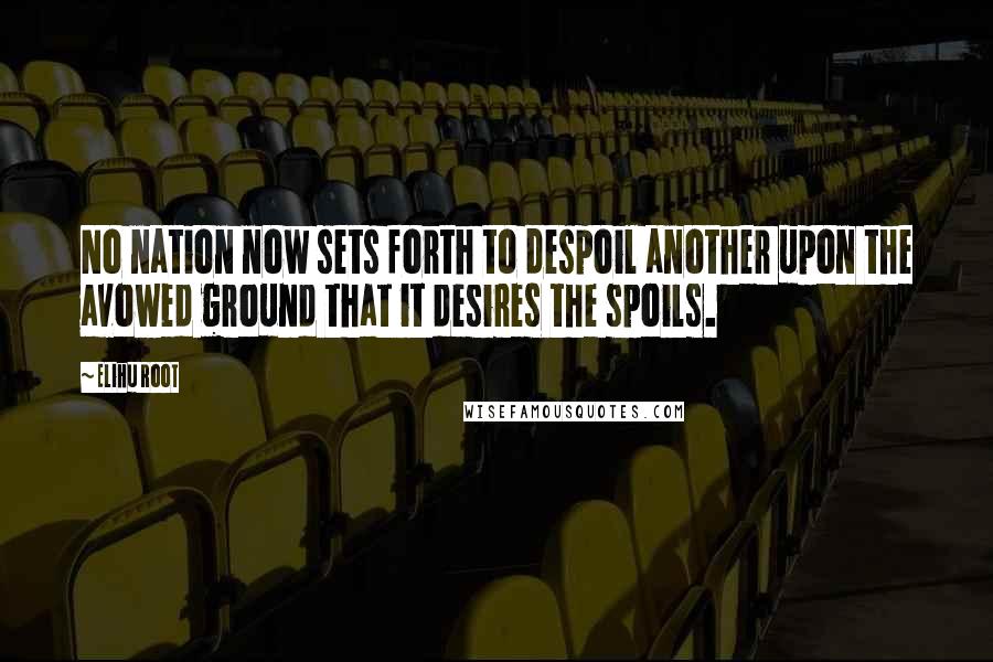 Elihu Root Quotes: No nation now sets forth to despoil another upon the avowed ground that it desires the spoils.