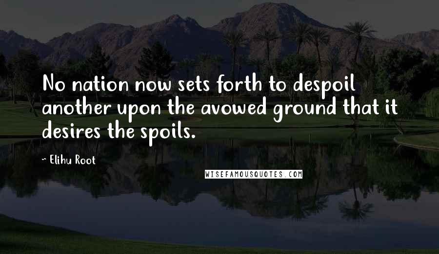 Elihu Root Quotes: No nation now sets forth to despoil another upon the avowed ground that it desires the spoils.