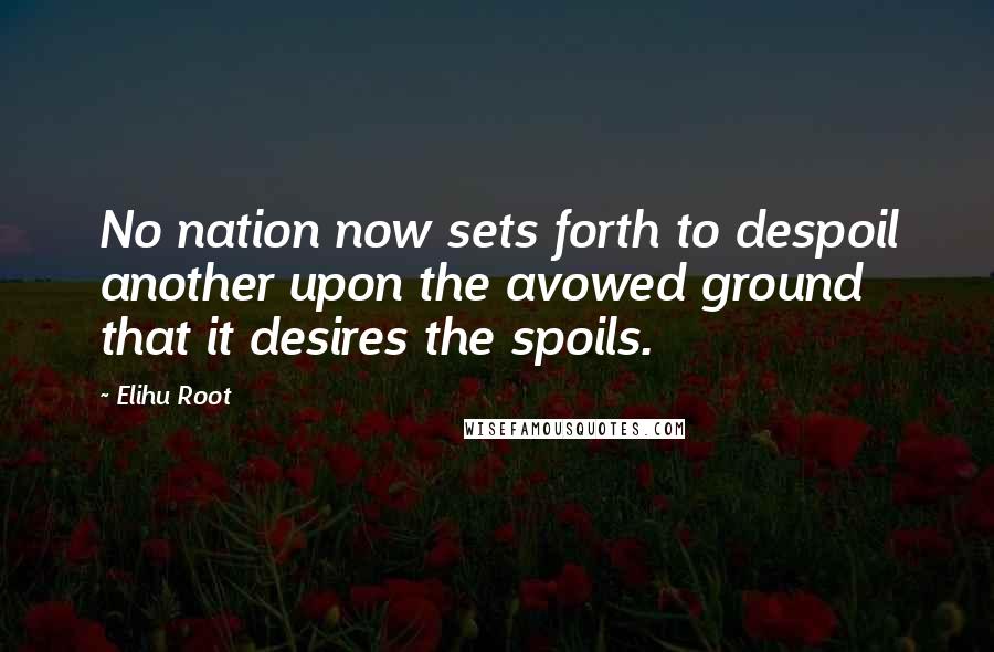 Elihu Root Quotes: No nation now sets forth to despoil another upon the avowed ground that it desires the spoils.