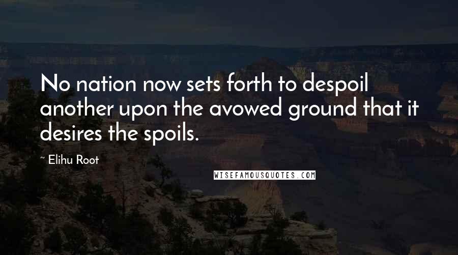 Elihu Root Quotes: No nation now sets forth to despoil another upon the avowed ground that it desires the spoils.