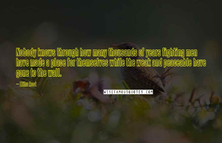 Elihu Root Quotes: Nobody knows through how many thousands of years fighting men have made a place for themselves while the weak and peaceable have gone to the wall.