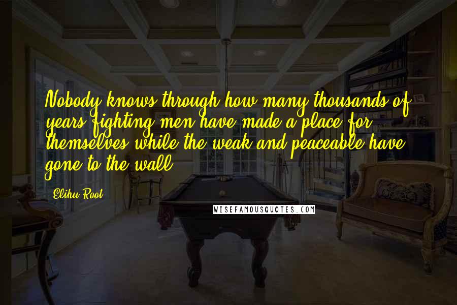 Elihu Root Quotes: Nobody knows through how many thousands of years fighting men have made a place for themselves while the weak and peaceable have gone to the wall.