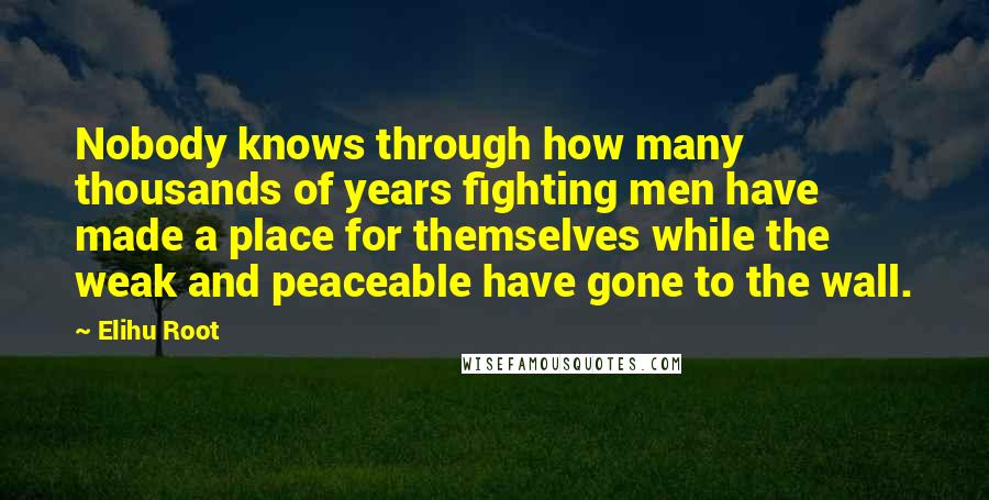 Elihu Root Quotes: Nobody knows through how many thousands of years fighting men have made a place for themselves while the weak and peaceable have gone to the wall.