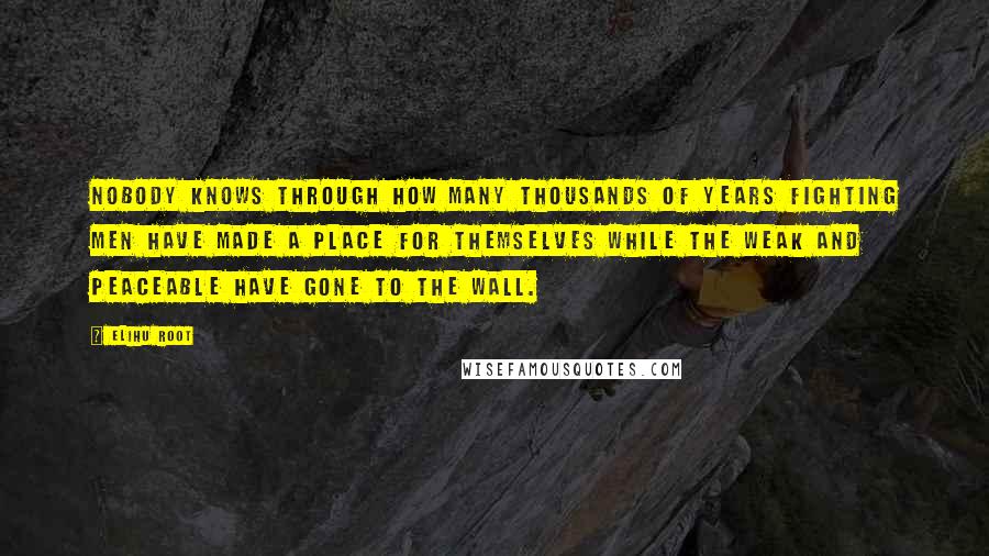 Elihu Root Quotes: Nobody knows through how many thousands of years fighting men have made a place for themselves while the weak and peaceable have gone to the wall.