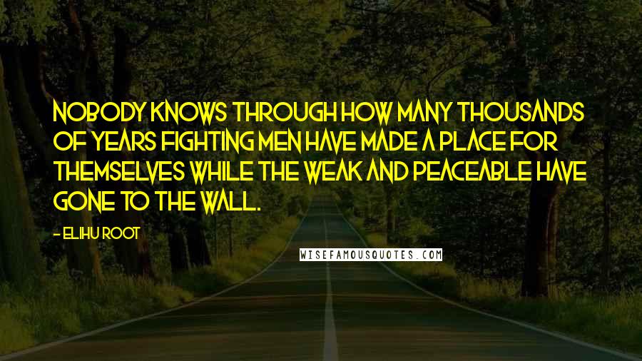 Elihu Root Quotes: Nobody knows through how many thousands of years fighting men have made a place for themselves while the weak and peaceable have gone to the wall.